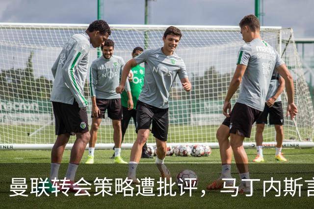 曼联转会策略遭批评，马丁内斯言论引发内部波动